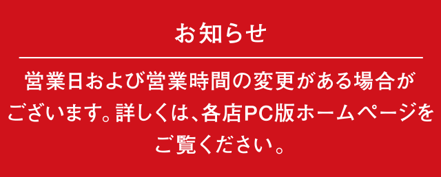 お知らせ｜営業日および営業時間の変更がある場合がございます。詳しくは、各店PC版ホームページをご覧ください。
