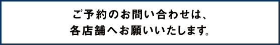 ご予約のお問い合わせは、各店舗へお願いいたします。